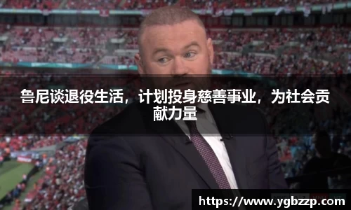 鲁尼谈退役生活，计划投身慈善事业，为社会贡献力量