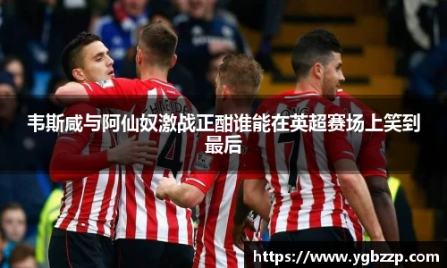 韦斯咸与阿仙奴激战正酣谁能在英超赛场上笑到最后