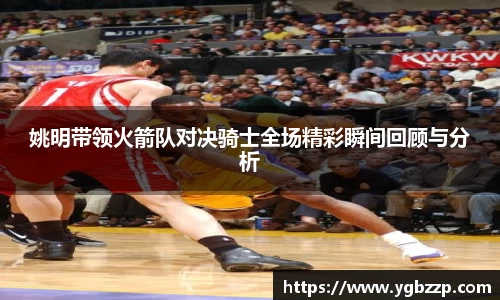 姚明带领火箭队对决骑士全场精彩瞬间回顾与分析